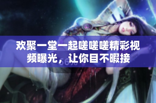 欢聚一堂一起嗟嗟嗟精彩视频曝光，让你目不暇接