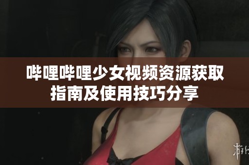 哔哩哔哩少女视频资源获取指南及使用技巧分享