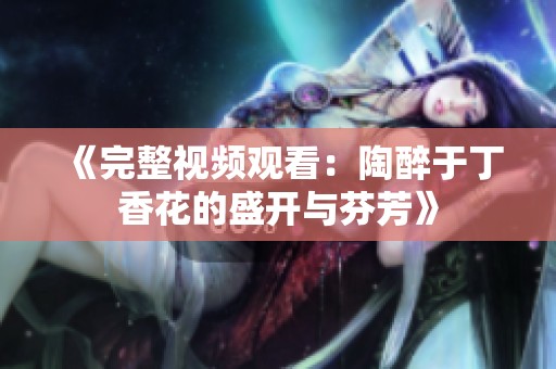 《完整视频观看：陶醉于丁香花的盛开与芬芳》