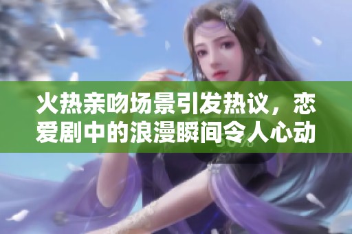 火热亲吻场景引发热议，恋爱剧中的浪漫瞬间令人心动