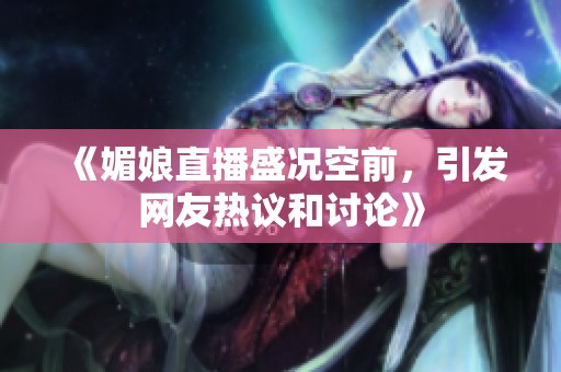 《媚娘直播盛况空前，引发网友热议和讨论》