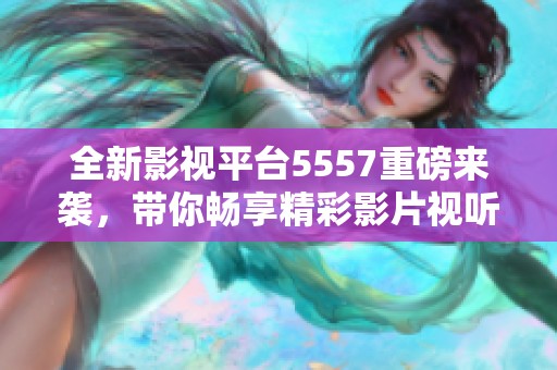 全新影视平台5557重磅来袭，带你畅享精彩影片视听盛宴