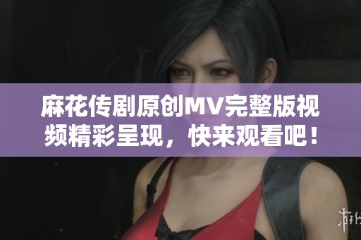 麻花传剧原创MV完整版视频精彩呈现，快来观看吧！