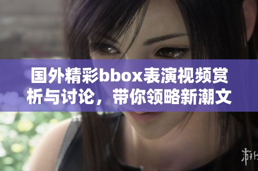 国外精彩bbox表演视频赏析与讨论，带你领略新潮文化魅力