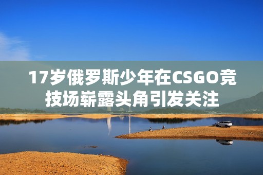 17岁俄罗斯少年在CSGO竞技场崭露头角引发关注