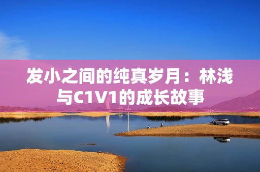 发小之间的纯真岁月：林浅与C1V1的成长故事