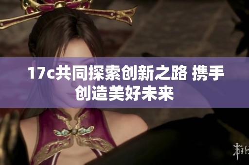 17c共同探索创新之路 携手创造美好未来