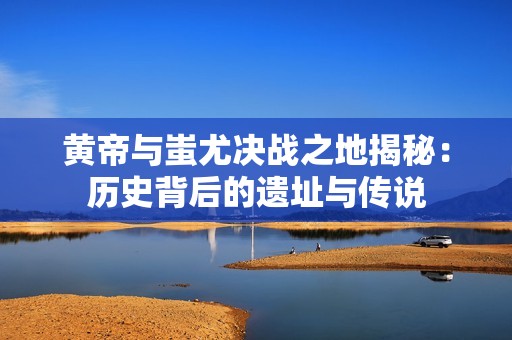 黄帝与蚩尤决战之地揭秘：历史背后的遗址与传说