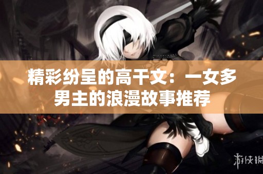 精彩纷呈的高干文：一女多男主的浪漫故事推荐