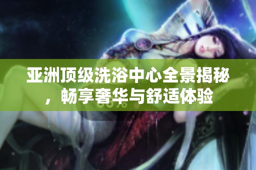 亚洲顶级洗浴中心全景揭秘，畅享奢华与舒适体验