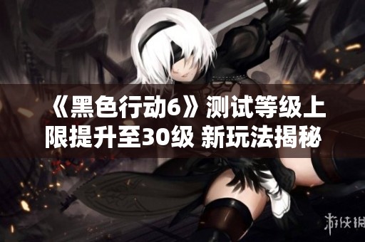 《黑色行动6》测试等级上限提升至30级 新玩法揭秘与武器介绍