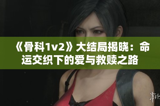 《骨科1v2》大结局揭晓：命运交织下的爱与救赎之路