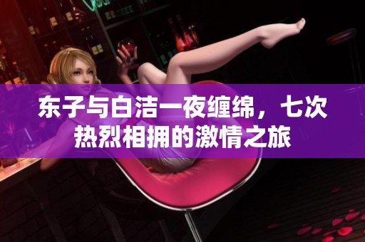 东子与白洁一夜缠绵，七次热烈相拥的激情之旅
