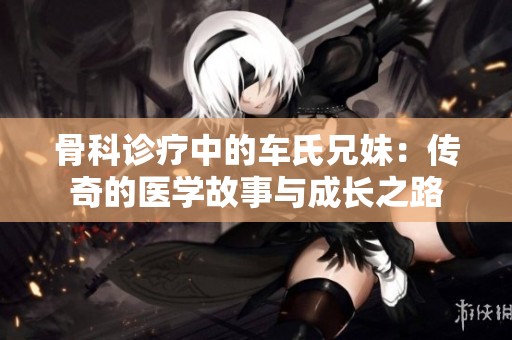 骨科诊疗中的车氏兄妹：传奇的医学故事与成长之路