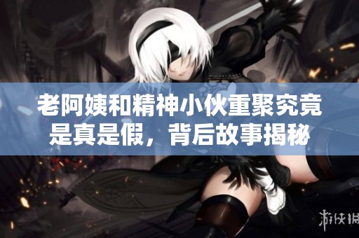 老阿姨和精神小伙重聚究竟是真是假，背后故事揭秘