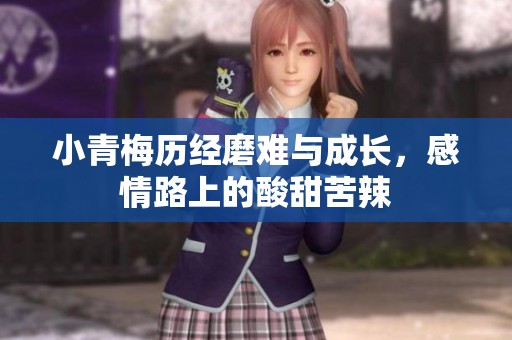 小青梅历经磨难与成长，感情路上的酸甜苦辣