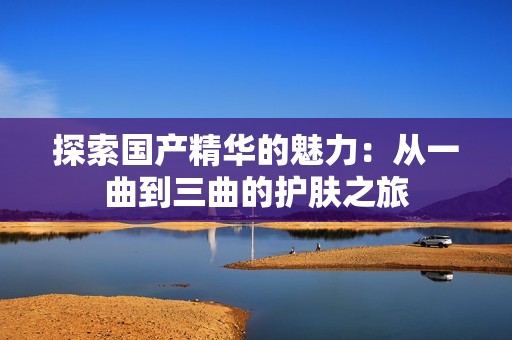 探索国产精华的魅力：从一曲到三曲的护肤之旅