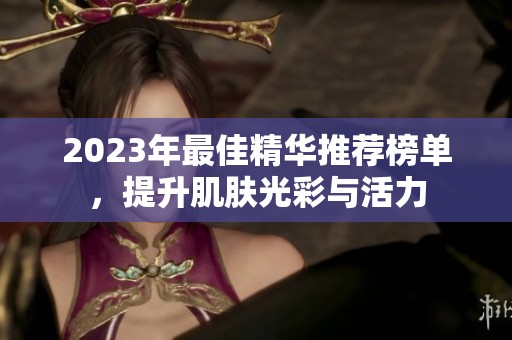 2023年最佳精华推荐榜单，提升肌肤光彩与活力