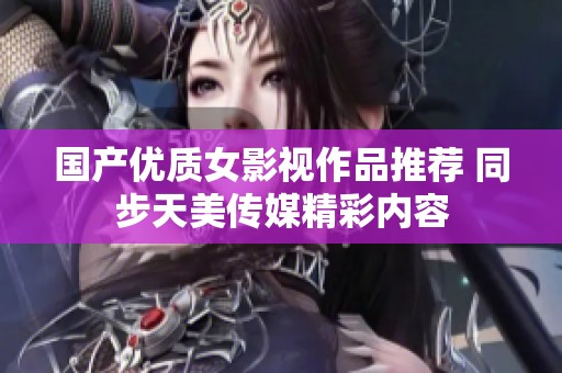 国产优质女影视作品推荐 同步天美传媒精彩内容