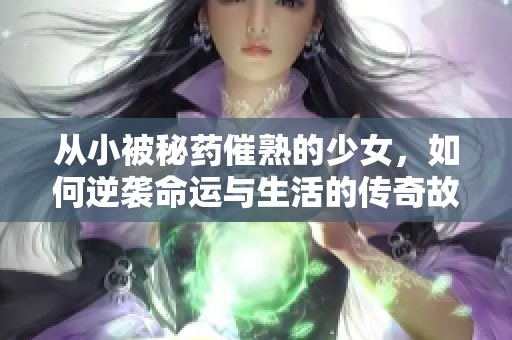 从小被秘药催熟的少女，如何逆袭命运与生活的传奇故事
