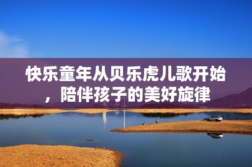 快乐童年从贝乐虎儿歌开始，陪伴孩子的美好旋律