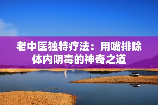老中医独特疗法：用嘴排除体内阴毒的神奇之道