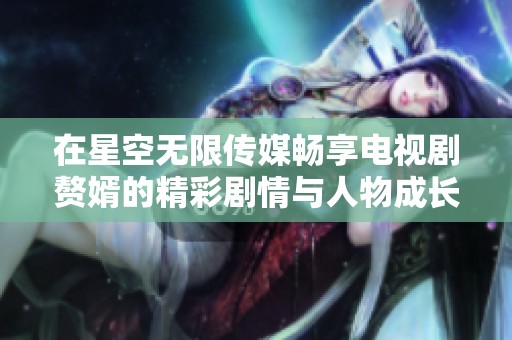 在星空无限传媒畅享电视剧赘婿的精彩剧情与人物成长