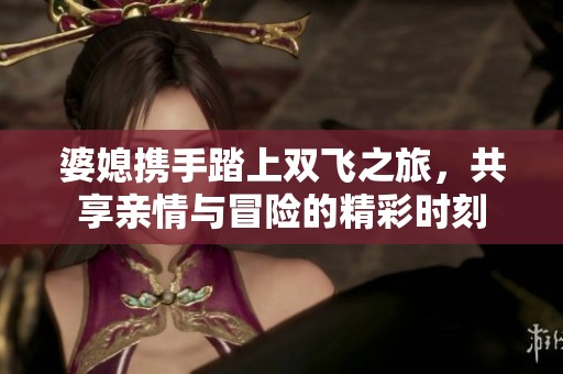 婆媳携手踏上双飞之旅，共享亲情与冒险的精彩时刻