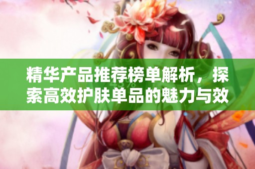 精华产品推荐榜单解析，探索高效护肤单品的魅力与效果