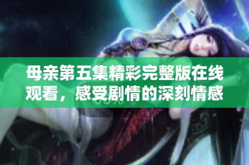 母亲第五集精彩完整版在线观看，感受剧情的深刻情感与亲情羁绊