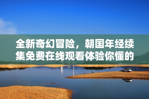 全新奇幻冒险，朝国年经续集免费在线观看体验你懂的剧情