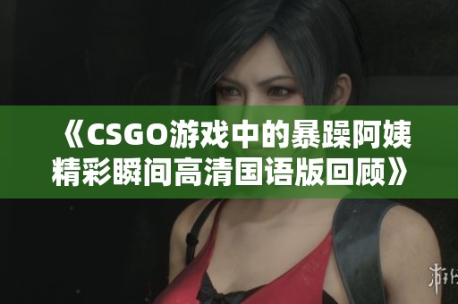 《CSGO游戏中的暴躁阿姨精彩瞬间高清国语版回顾》