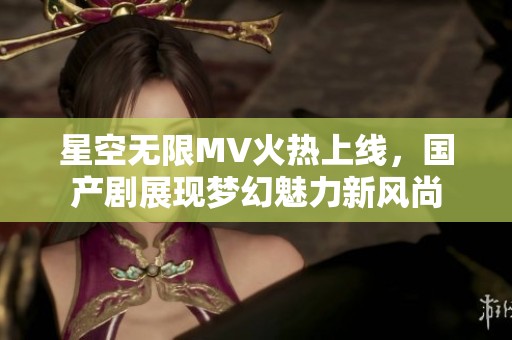 星空无限MV火热上线，国产剧展现梦幻魅力新风尚