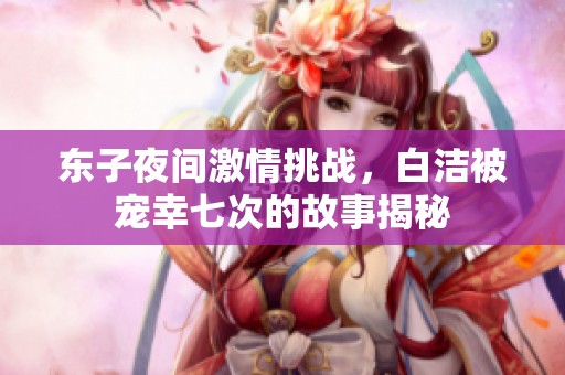 东子夜间激情挑战，白洁被宠幸七次的故事揭秘
