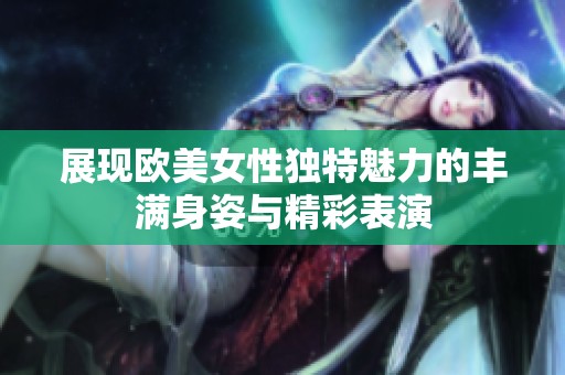 展现欧美女性独特魅力的丰满身姿与精彩表演