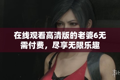 在线观看高清版的老婆6无需付费，尽享无限乐趣