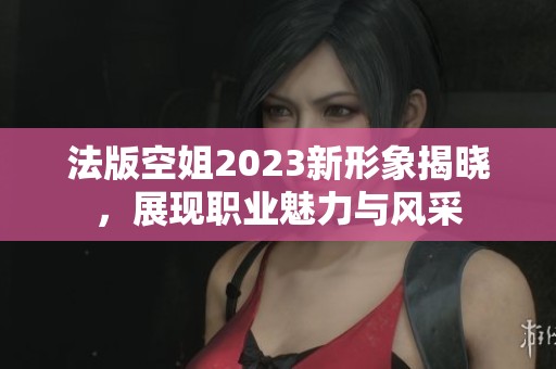 法版空姐2023新形象揭晓，展现职业魅力与风采