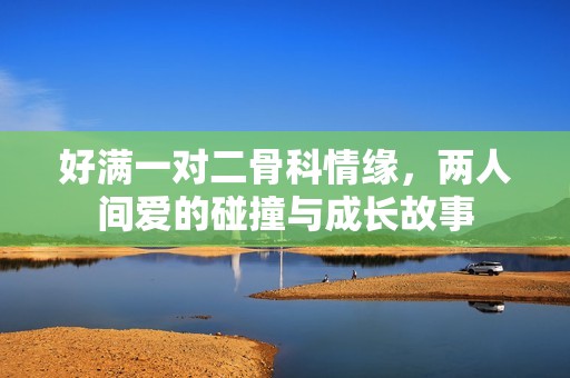 好满一对二骨科情缘，两人间爱的碰撞与成长故事