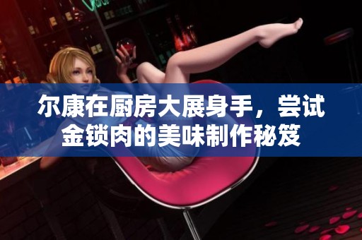 尔康在厨房大展身手，尝试金锁肉的美味制作秘笈