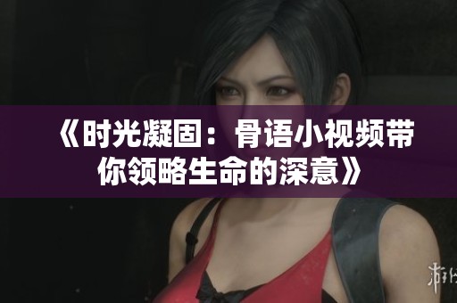 《时光凝固：骨语小视频带你领略生命的深意》
