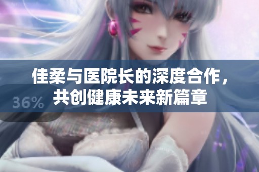 佳柔与医院长的深度合作，共创健康未来新篇章
