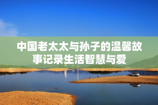 中国老太太与孙子的温馨故事记录生活智慧与爱