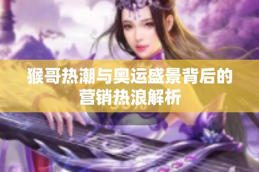 猴哥热潮与奥运盛景背后的营销热浪解析