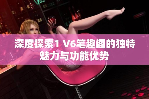 深度探索1 V6笔趣阁的独特魅力与功能优势