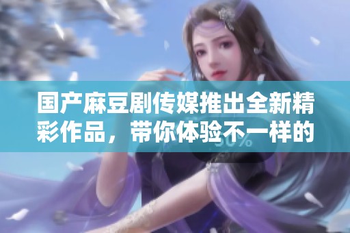 国产麻豆剧传媒推出全新精彩作品，带你体验不一样的视听盛宴