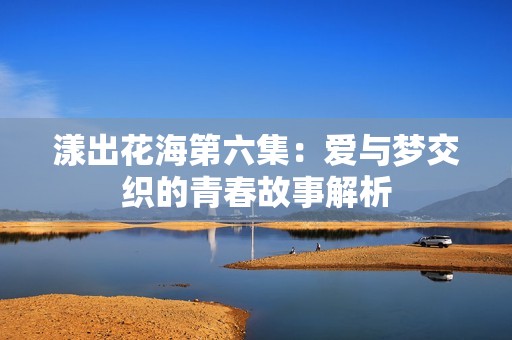 漾出花海第六集：爱与梦交织的青春故事解析