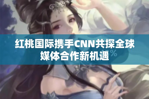红桃国际携手CNN共探全球媒体合作新机遇