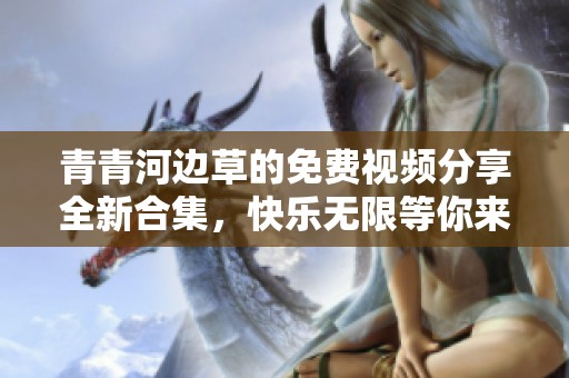 青青河边草的免费视频分享全新合集，快乐无限等你来体验