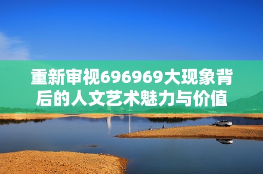 重新审视696969大现象背后的人文艺术魅力与价值