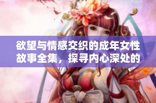 欲望与情感交织的成年女性故事全集，探寻内心深处的秘密
